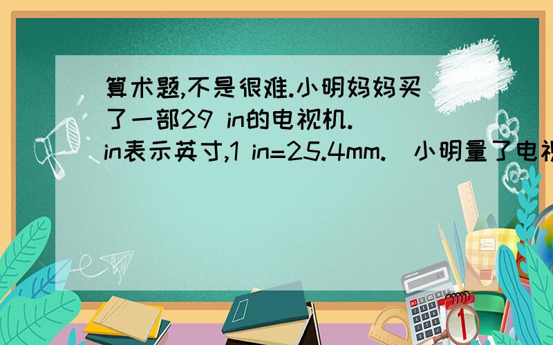 算术题,不是很难.小明妈妈买了一部29 in的电视机.（in表示英寸,1 in=25.4mm.)小明量了电视机的屏幕后,发现屏幕只有58cm长和46cm宽,他觉得一定是售货员搞错了.你同意他的想法吗?你能解释这是为