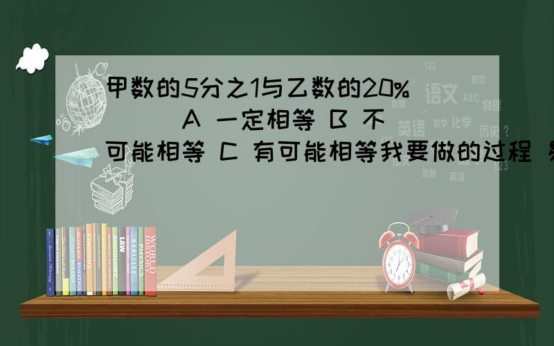 甲数的5分之1与乙数的20%( ) A 一定相等 B 不可能相等 C 有可能相等我要做的过程 易懂些