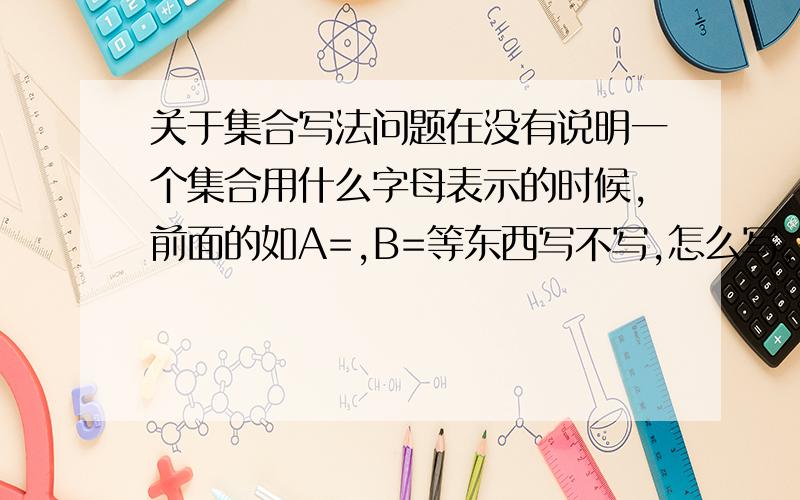 关于集合写法问题在没有说明一个集合用什么字母表示的时候,前面的如A=,B=等东西写不写,怎么写,有什么讲究?