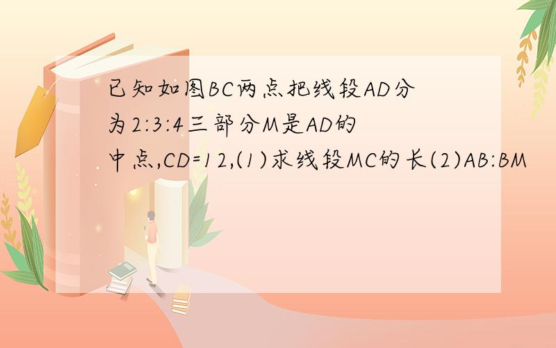 已知如图BC两点把线段AD分为2:3:4三部分M是AD的中点,CD=12,(1)求线段MC的长(2)AB:BM