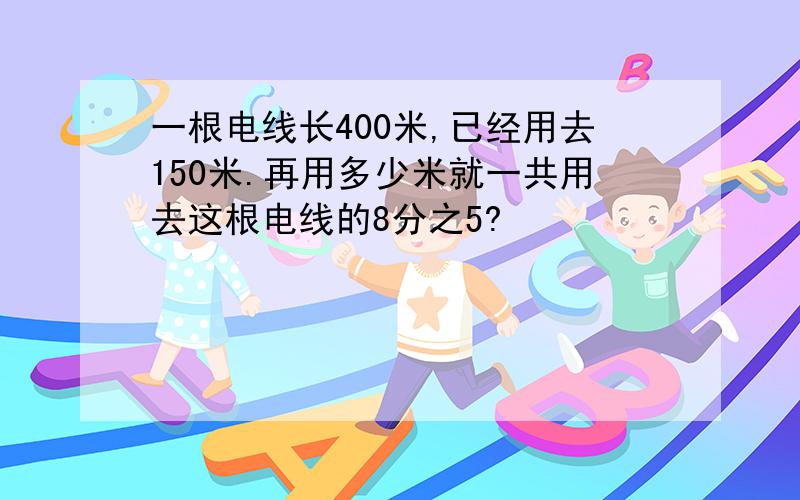 一根电线长400米,已经用去150米.再用多少米就一共用去这根电线的8分之5?