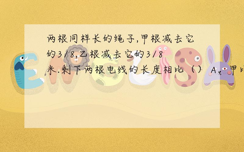 两根同样长的绳子,甲根减去它的3/8,乙根减去它的3/8米.剩下两根电线的长度相比（） A、甲比乙长B、乙比甲长 C、无法确定