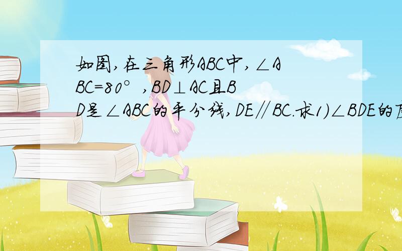 如图,在三角形ABC中,∠ABC=80°,BD⊥AC且BD是∠ABC的平分线,DE∥BC.求1）∠BDE的度数2）∠C的度数