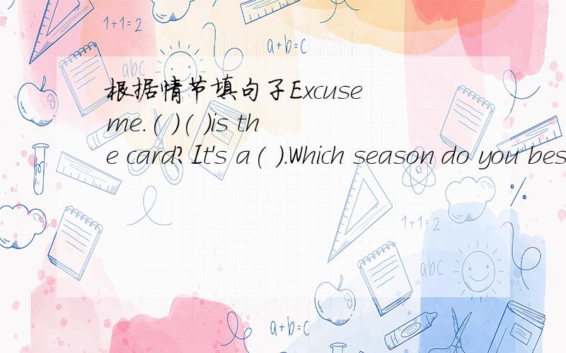 根据情节填句子Excuse me.( )( )is the card?It's a( ).Which season do you best?I like winter best.Why?Beause I can make snowmen and have ( )fights.