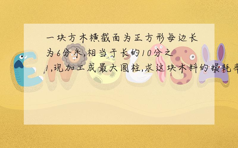 一块方木横截面为正方形每边长为6分米,相当于长的10分之1,现加工成最大圆柱,求这块木料的损耗率急,好的话给分100