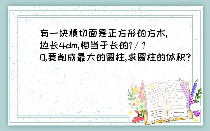 有一块横切面是正方形的方木,边长4dm,相当于长的1∕10,要削成最大的圆柱,求圆柱的体积?