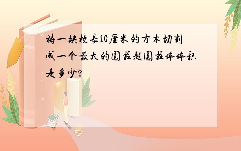 将一块棱长10厘米的方木切削成一个最大的圆柱题圆柱体体积是多少?