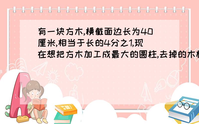 有一块方木,横截面边长为40厘米,相当于长的4分之1,现在想把方木加工成最大的圆柱,去掉的木材体积是多少?仔细一点