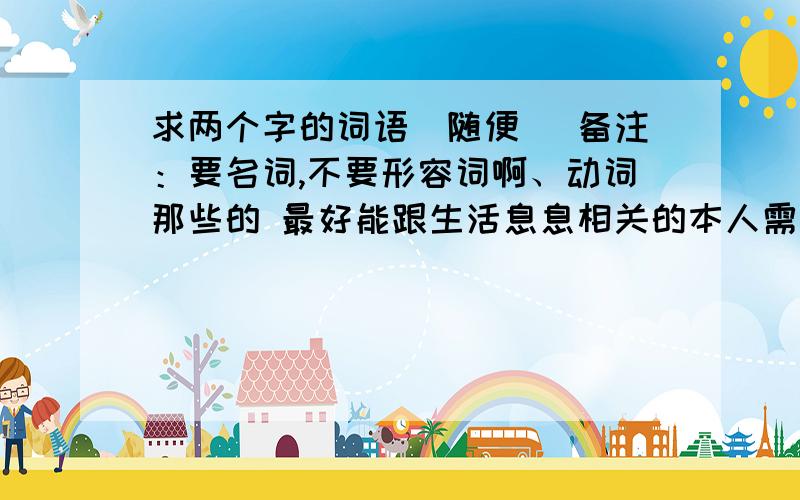 求两个字的词语（随便） 备注：要名词,不要形容词啊、动词那些的 最好能跟生活息息相关的本人需制作一样东西,需名词作标题的.最好是：服饰啊、建筑啊.神马的都可以、大家说的多一点