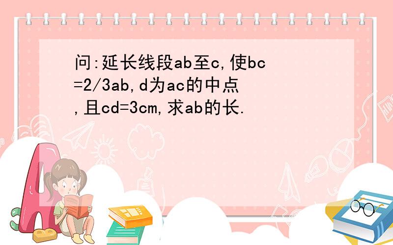 问:延长线段ab至c,使bc=2/3ab,d为ac的中点,且cd=3cm,求ab的长.