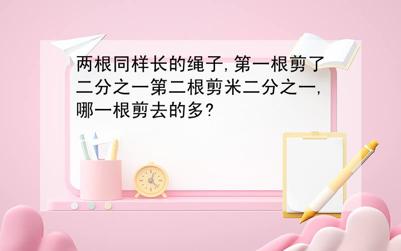 两根同样长的绳子,第一根剪了二分之一第二根剪米二分之一,哪一根剪去的多?