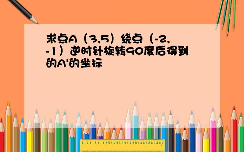 求点A（3,5）绕点（-2,-1）逆时针旋转90度后得到的A'的坐标