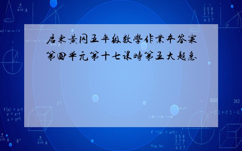 启东黄冈五年级数学作业本答案第四单元第十七课时第五大题急