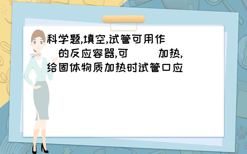 科学题,填空,试管可用作（ ）的反应容器,可（ ）加热,给固体物质加热时试管口应（ ）．