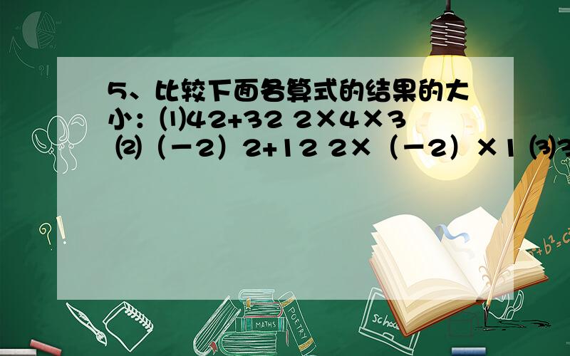 5、比较下面各算式的结果的大小：⑴42+32 2×4×3 ⑵（－2）2+12 2×（－2）×1 ⑶32+（1/2）2 2×3×（1/2） ⑷22+22 2×2×2 …… 请你观察归纳,写出反映这种规律的一般结论.