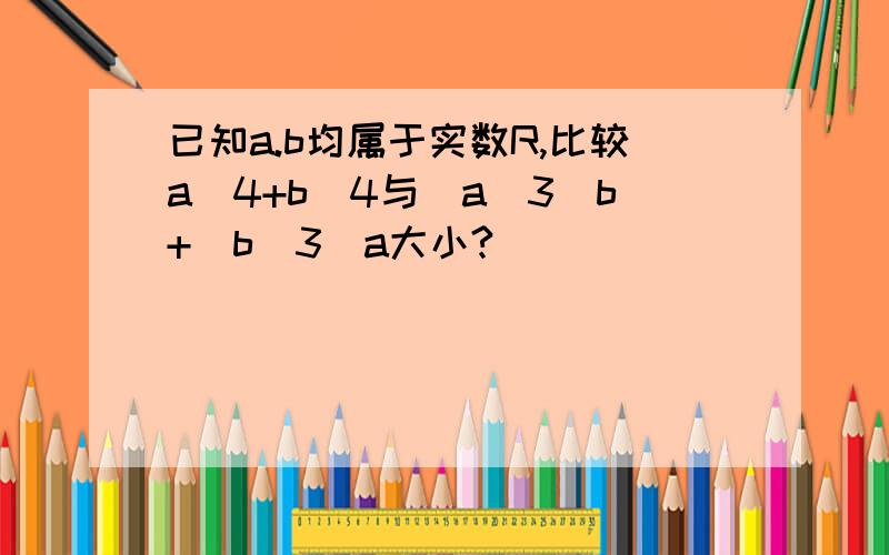 已知a.b均属于实数R,比较a^4+b^4与(a^3)b+(b^3)a大小?