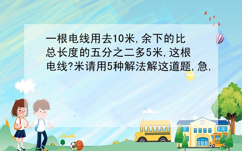 一根电线用去10米,余下的比总长度的五分之二多5米,这根电线?米请用5种解法解这道题,急,