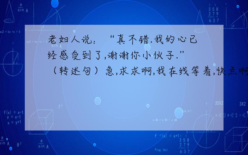 老妇人说：“真不错.我的心已经感受到了,谢谢你小伙子.”（转述句）急,求求啊,我在线等着,快点啊!谢谢