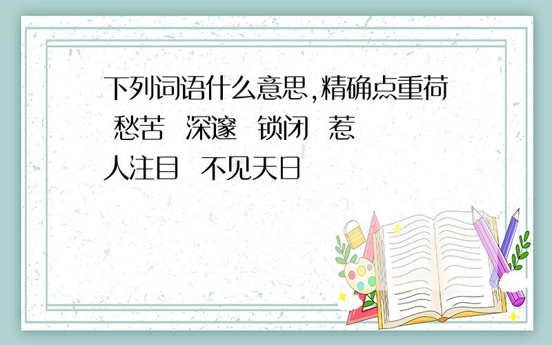 下列词语什么意思,精确点重荷 愁苦  深邃  锁闭  惹人注目  不见天日