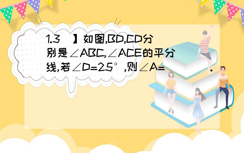 1.3）】如图,BD,CD分别是∠ABC,∠ACE的平分线,若∠D=25°,则∠A=＿＿＿＿.