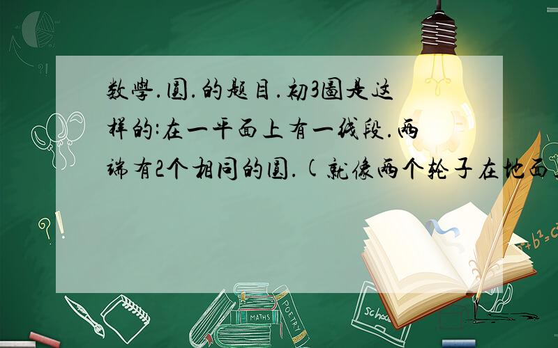 数学.圆.的题目.初3图是这样的:在一平面上有一线段.两端有2个相同的圆.(就像两个轮子在地面上滚的样子).两圆的最外端与线段的垂足为线段最外端.然后有一个大圆和这2个圆都外切.又和线