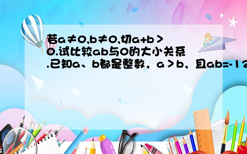 若a≠0,b≠0,切a+b＞0.试比较ab与0的大小关系.已知a、b都是整数，a＞b，且ab=-12。求出a/b可取值中所有的整数。(两题都要)我不只要结果