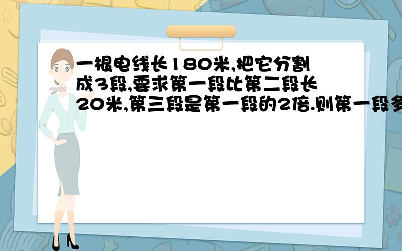 一根电线长180米,把它分割成3段,要求第一段比第二段长20米,第三段是第一段的2倍.则第一段多长?急