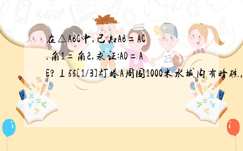 在△ABC中,已知AB=AC.角1=角2,求证:AD=AE?⊥55[1/3]灯塔A周围1000米水域内有暗礁，一舰艇由西向东方向航行，当行驶到点O处时测得灯塔A在北偏东74度方向上，这时O.A两点形距4200米⊥55[2/3]，如果舰