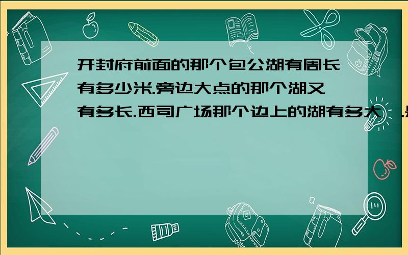 开封府前面的那个包公湖有周长有多少米.旁边大点的那个湖又有多长.西司广场那个边上的湖有多大,.是周长不是面积.