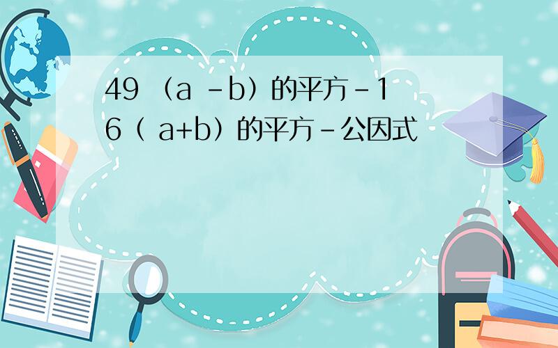 49 （a -b）的平方-16（ a+b）的平方-公因式