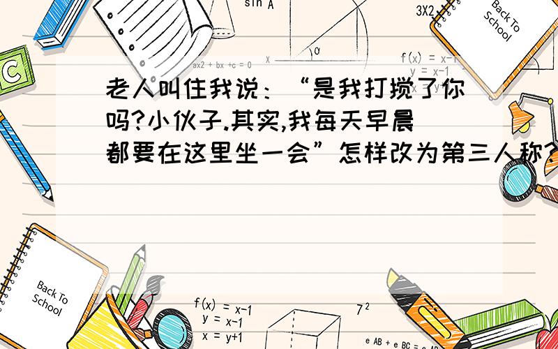 老人叫住我说：“是我打搅了你吗?小伙子.其实,我每天早晨都要在这里坐一会”怎样改为第三人称?【老人叫住我说：“是我打搅了你吗?小伙子.其实,我每天早晨都要在这里坐一会”】这句话