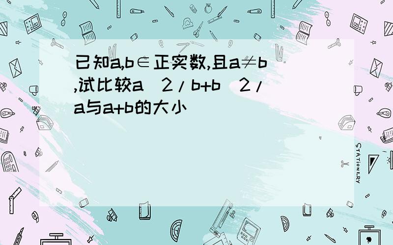 已知a,b∈正实数,且a≠b,试比较a^2/b+b^2/a与a+b的大小