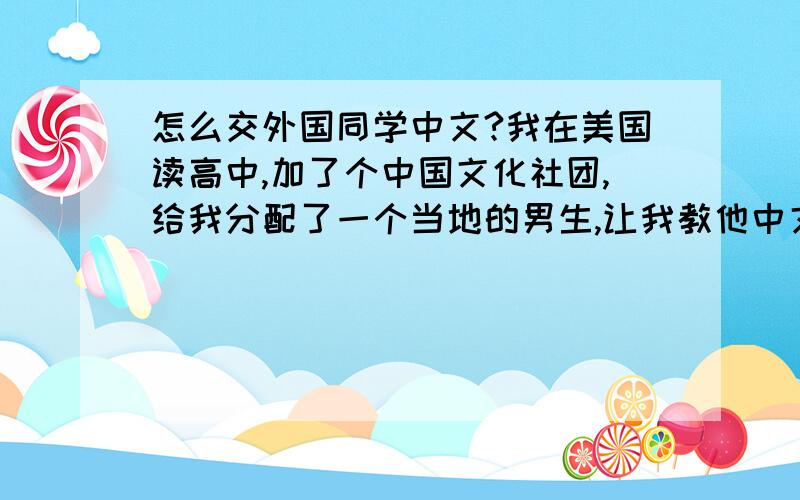 怎么交外国同学中文?我在美国读高中,加了个中国文化社团,给我分配了一个当地的男生,让我教他中文,他年龄和我差不多,只学了一个月的中文...水平基本可以忽略不计,我们约好明天午饭的时