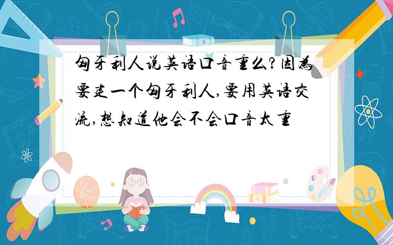 匈牙利人说英语口音重么?因为要建一个匈牙利人,要用英语交流,想知道他会不会口音太重