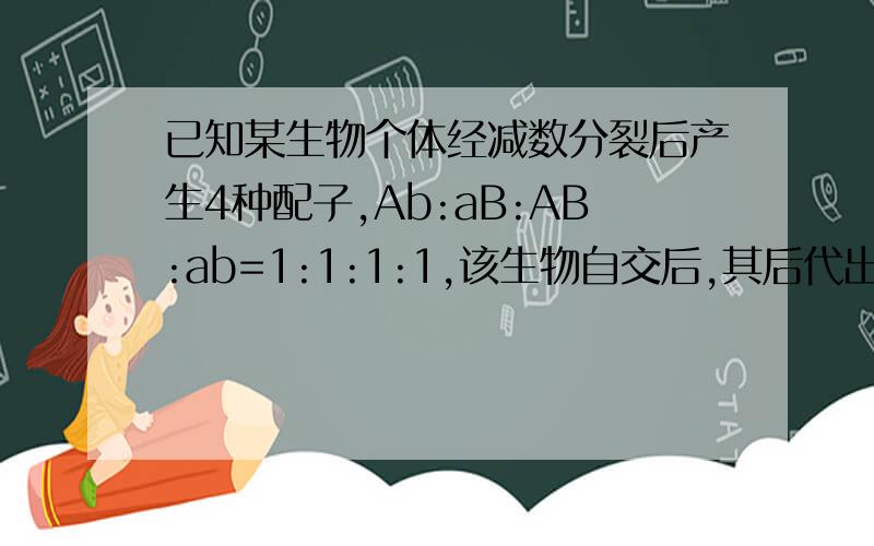 已知某生物个体经减数分裂后产生4种配子,Ab:aB:AB:ab=1:1:1:1,该生物自交后,其后代出现纯合子的几率?