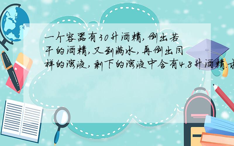 一个容器有30升酒精,倒出若干的酒精,又到满水,再倒出同样的溶液,剩下的溶液中含有4.8升酒精.求倒出多少溶液?30*(1-x/30)^2=4.8 所以x=18L