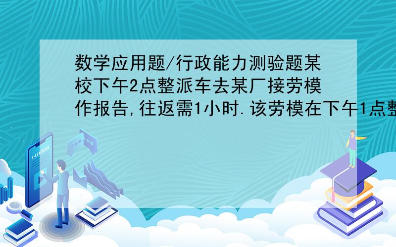 数学应用题/行政能力测验题某校下午2点整派车去某厂接劳模作报告,往返需1小时.该劳模在下午1点整就步行向学校走来,途中遇到接他们的车,便坐上车去学校,于下午2点40分到达.问汽车的速度