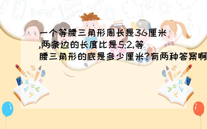 一个等腰三角形周长是36厘米,两条边的长度比是5:2,等腰三角形的底是多少厘米?有两种答案啊，到底是哪一种？