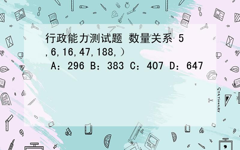 行政能力测试题 数量关系 5,6,16,47,188,） A：296 B：383 C：407 D：647