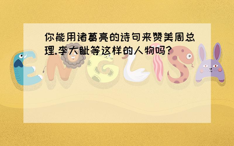 你能用诸葛亮的诗句来赞美周总理.李大钊等这样的人物吗?