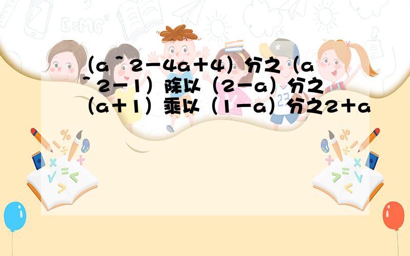 （a＾2－4a＋4）分之（a＾2－1）除以（2－a）分之（a＋1）乘以（1－a）分之2＋a