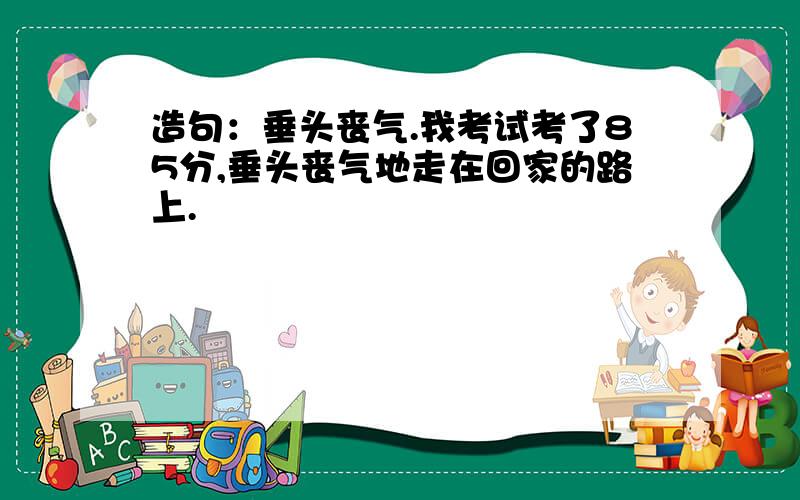 造句：垂头丧气.我考试考了85分,垂头丧气地走在回家的路上.