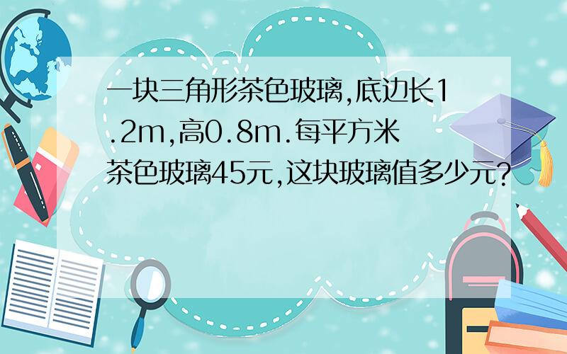 一块三角形茶色玻璃,底边长1.2m,高0.8m.每平方米茶色玻璃45元,这块玻璃值多少元?