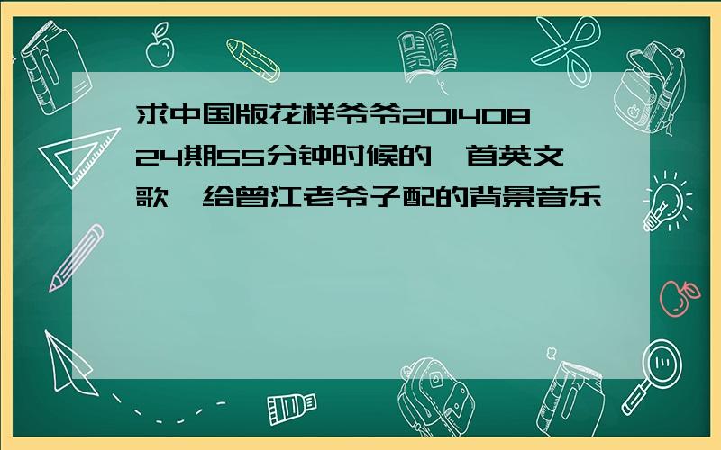 求中国版花样爷爷20140824期55分钟时候的一首英文歌,给曾江老爷子配的背景音乐,