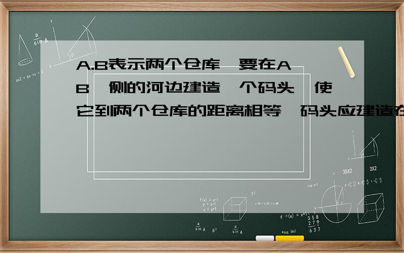 A.B表示两个仓库,要在A,B一侧的河边建造一个码头,使它到两个仓库的距离相等,码头应建造在什么位置?