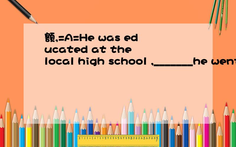 额,=A=He was educated at the local high school ,_______he went on to Beijing University.A.after which B.after that C.in whichD.in that