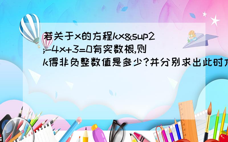 若关于x的方程kx²-4x+3=0有实数根,则k得非负整数值是多少?并分别求出此时方程的解.