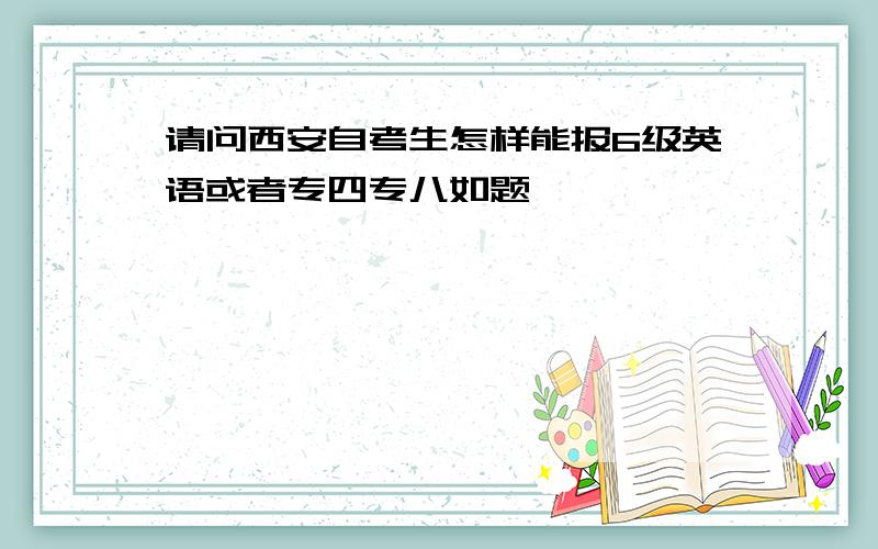 请问西安自考生怎样能报6级英语或者专四专八如题