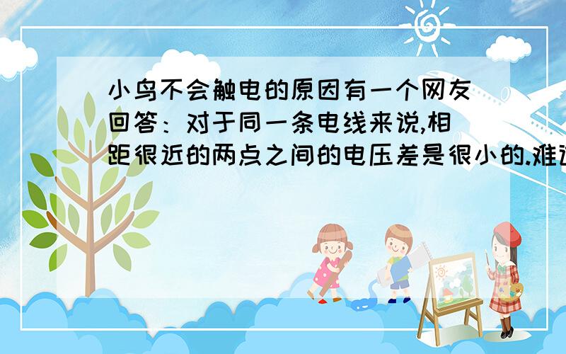 小鸟不会触电的原因有一个网友回答：对于同一条电线来说,相距很近的两点之间的电压差是很小的.难道电压差跟电线的长度还有关?这样再想下,难道发电厂输出时的电压不是家用的220V?还有,