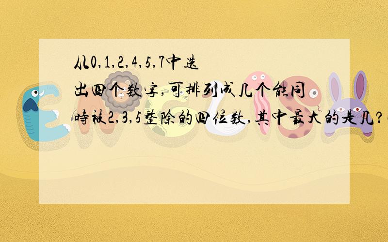 从0,1,2,4,5,7中选出四个数字,可排列成几个能同时被2,3,5整除的四位数,其中最大的是几?快! 五年级下册的数学